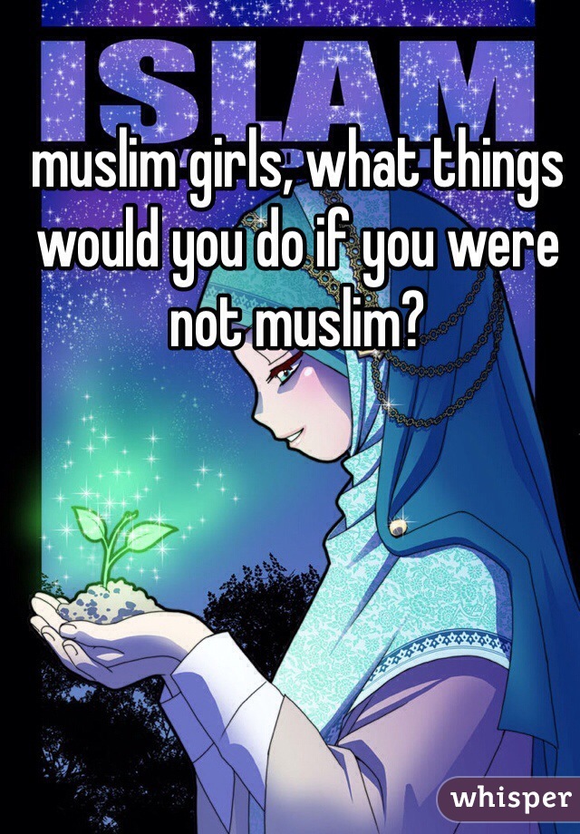 muslim girls, what things would you do if you were not muslim?