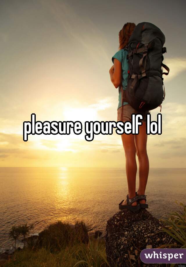 pleasure yourself lol