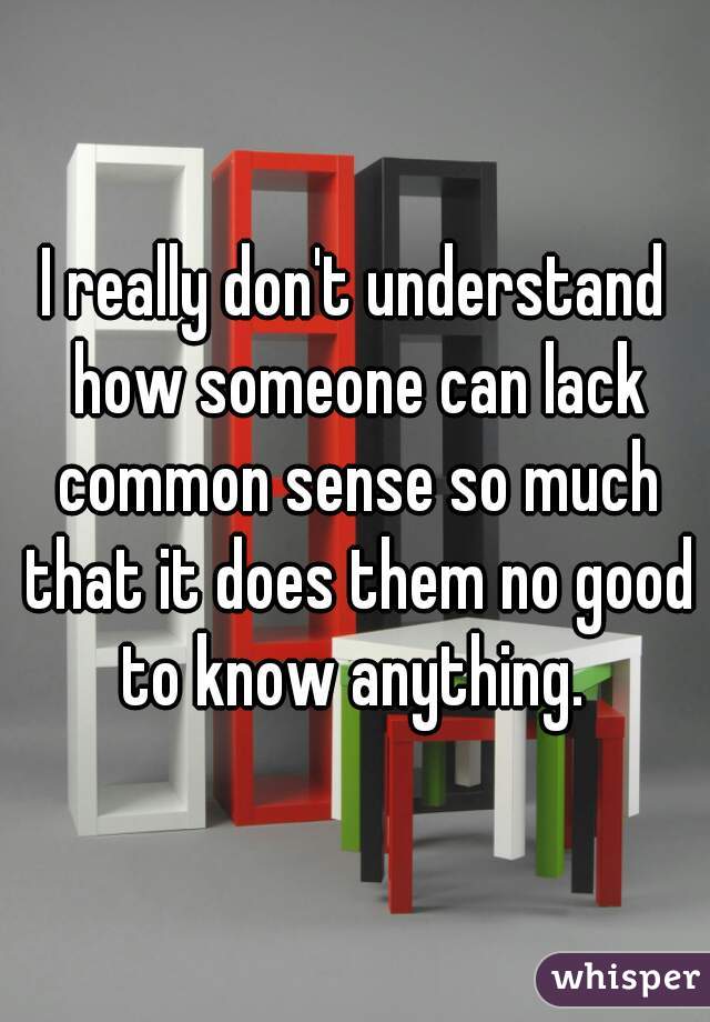 I really don't understand how someone can lack common sense so much that it does them no good to know anything. 