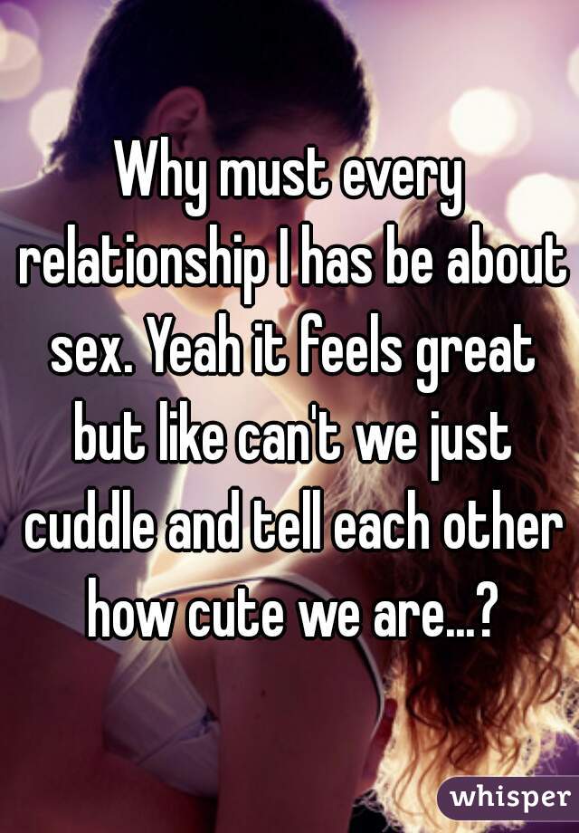 Why must every relationship I has be about sex. Yeah it feels great but like can't we just cuddle and tell each other how cute we are...?