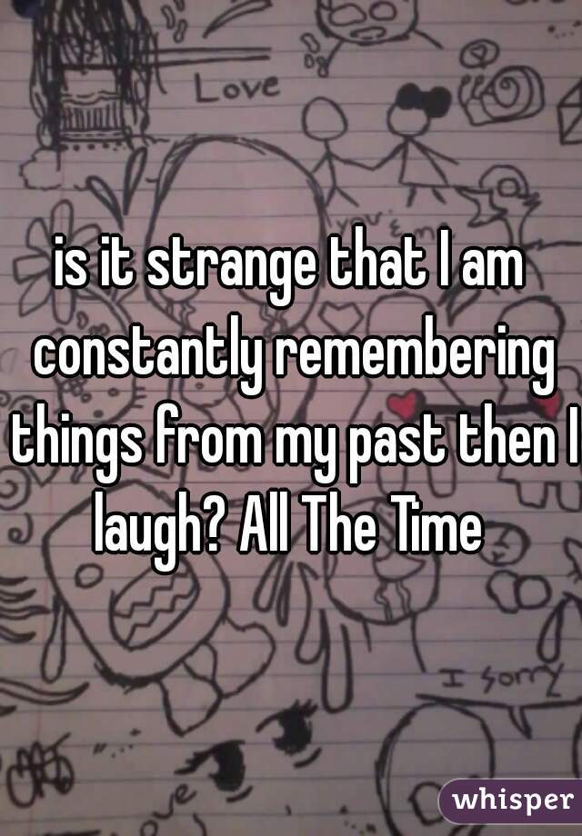 is it strange that I am constantly remembering things from my past then I laugh? All The Time 