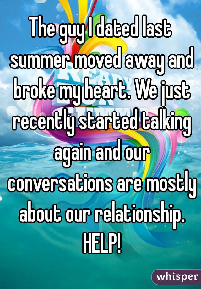 The guy I dated last summer moved away and broke my heart. We just recently started talking again and our conversations are mostly about our relationship. HELP!