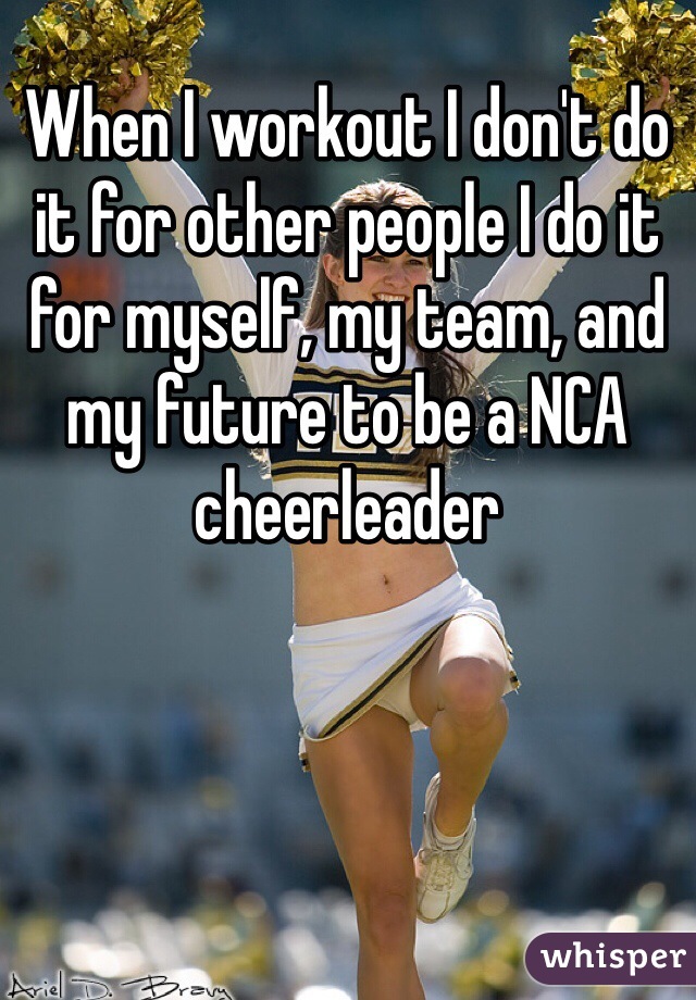 When I workout I don't do it for other people I do it for myself, my team, and my future to be a NCA cheerleader 
