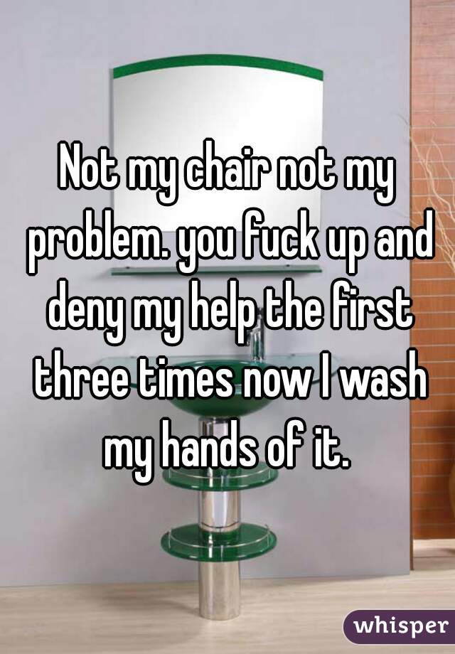 Not my chair not my problem. you fuck up and deny my help the first three times now I wash my hands of it. 