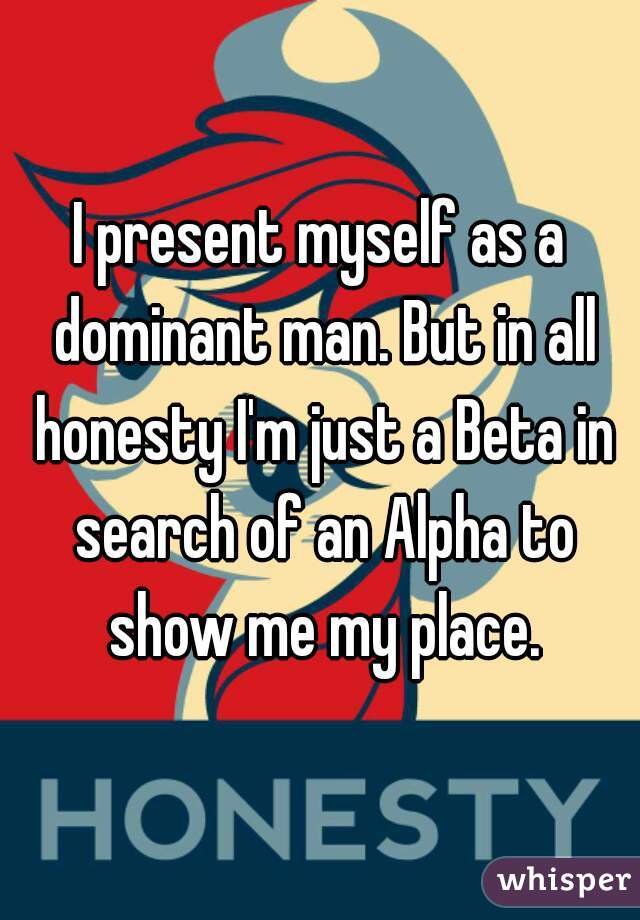 I present myself as a dominant man. But in all honesty I'm just a Beta in search of an Alpha to show me my place.