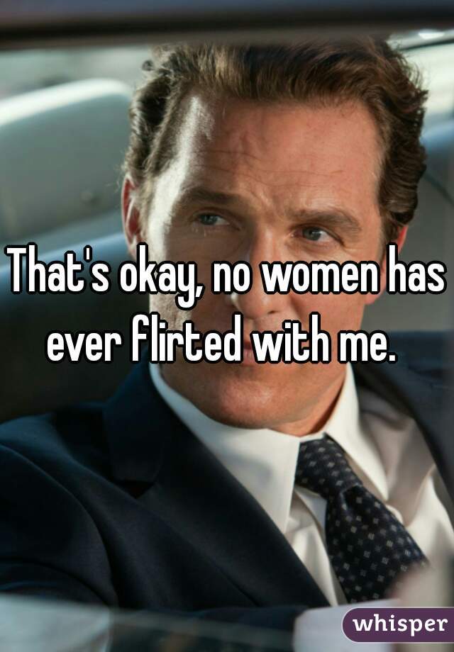 That's okay, no women has ever flirted with me.  