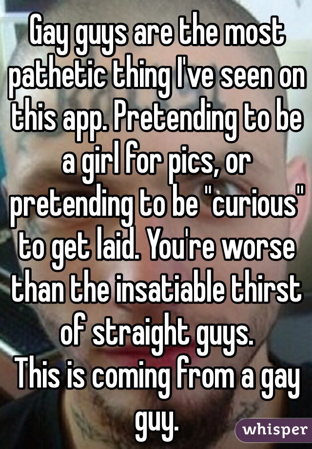 Gay guys are the most pathetic thing I've seen on this app. Pretending to be a girl for pics, or pretending to be "curious" to get laid. You're worse than the insatiable thirst of straight guys. 
This is coming from a gay guy.