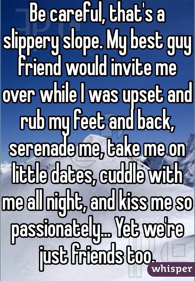 Be careful, that's a slippery slope. My best guy friend would invite me over while I was upset and rub my feet and back, serenade me, take me on little dates, cuddle with me all night, and kiss me so passionately... Yet we're just friends too. 