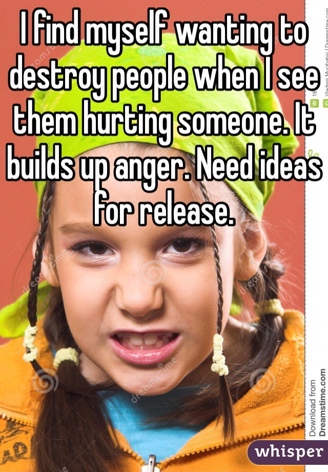 I find myself wanting to destroy people when I see them hurting someone. It builds up anger. Need ideas for release. 