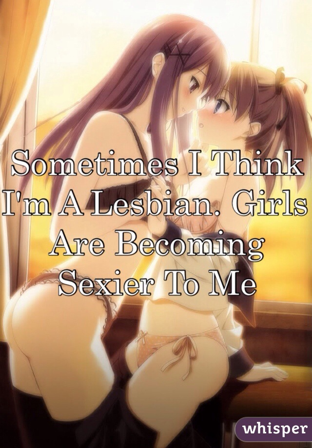 Sometimes I Think I'm A Lesbian. Girls Are Becoming Sexier To Me 