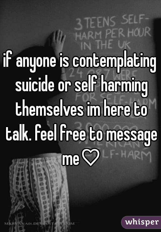 if anyone is contemplating suicide or self harming themselves im here to talk. feel free to message me♡