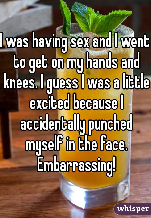 I was having sex and I went to get on my hands and knees. I guess I was a little excited because I accidentally punched myself in the face. Embarrassing!