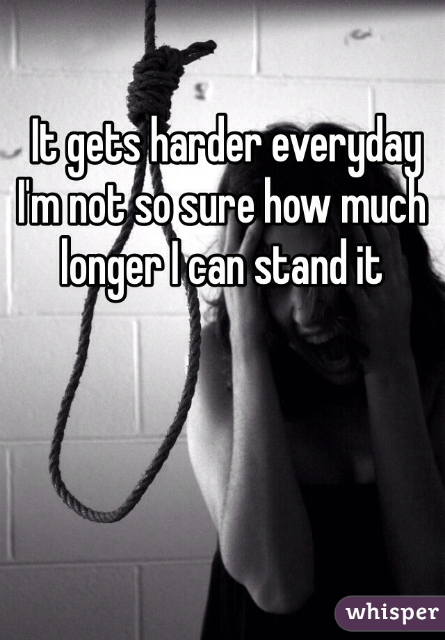 It gets harder everyday I'm not so sure how much longer I can stand it 