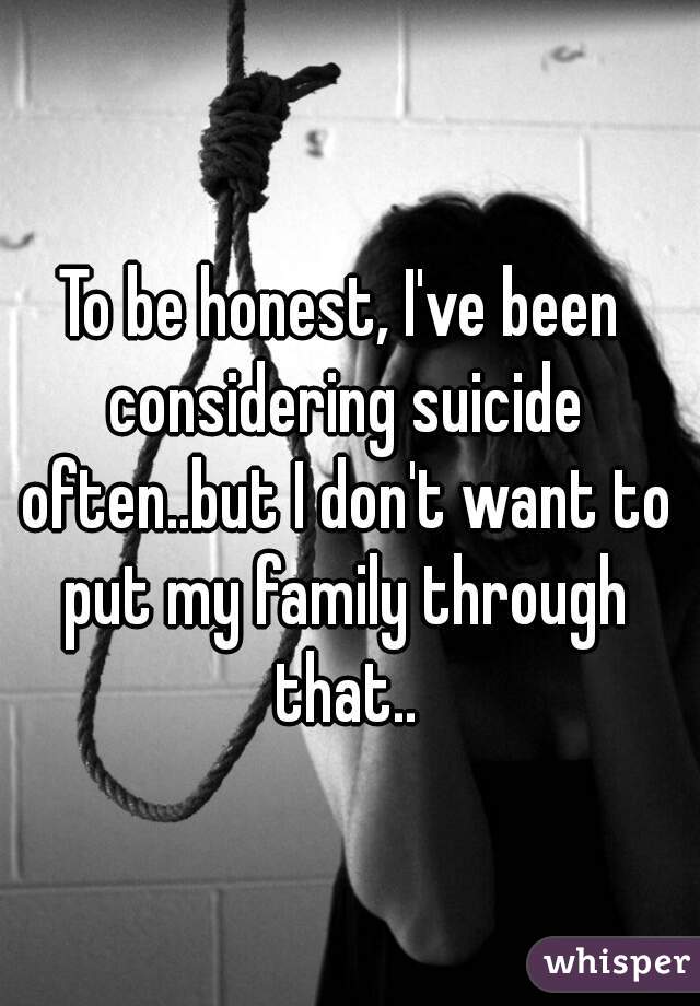 To be honest, I've been considering suicide often..but I don't want to put my family through that..