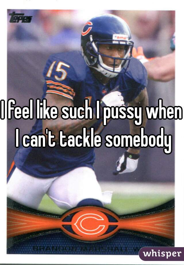 I feel like such I pussy when I can't tackle somebody