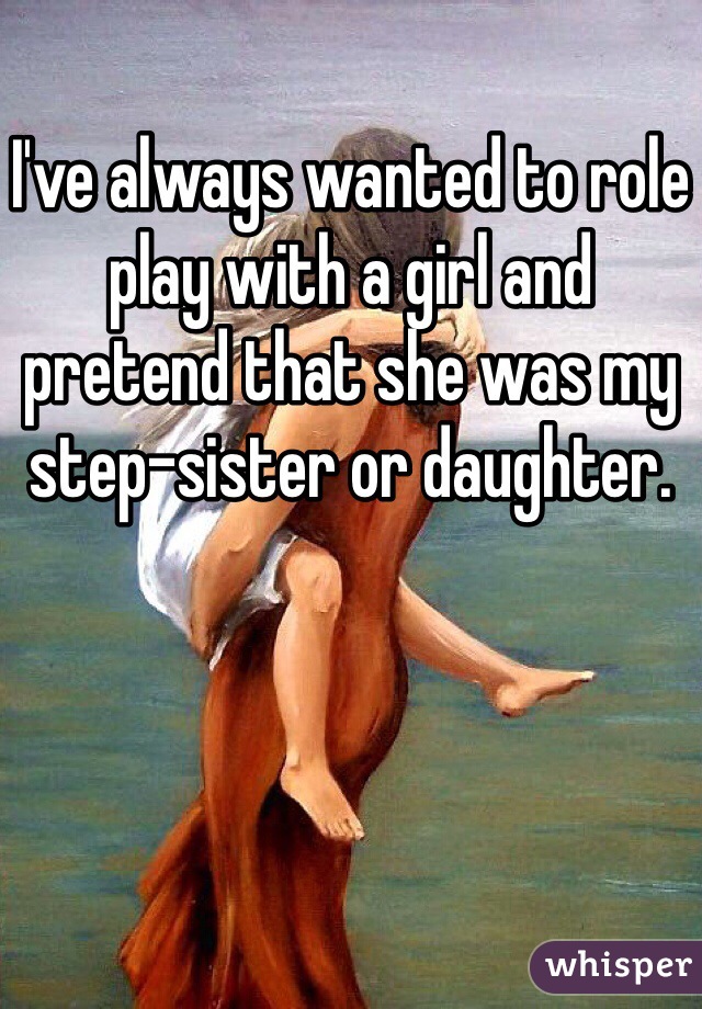 I've always wanted to role play with a girl and pretend that she was my step-sister or daughter. 