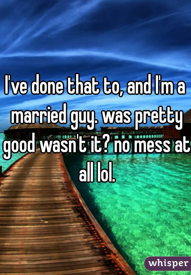 I've done that to, and I'm a married guy. was pretty good wasn't it? no mess at all lol.