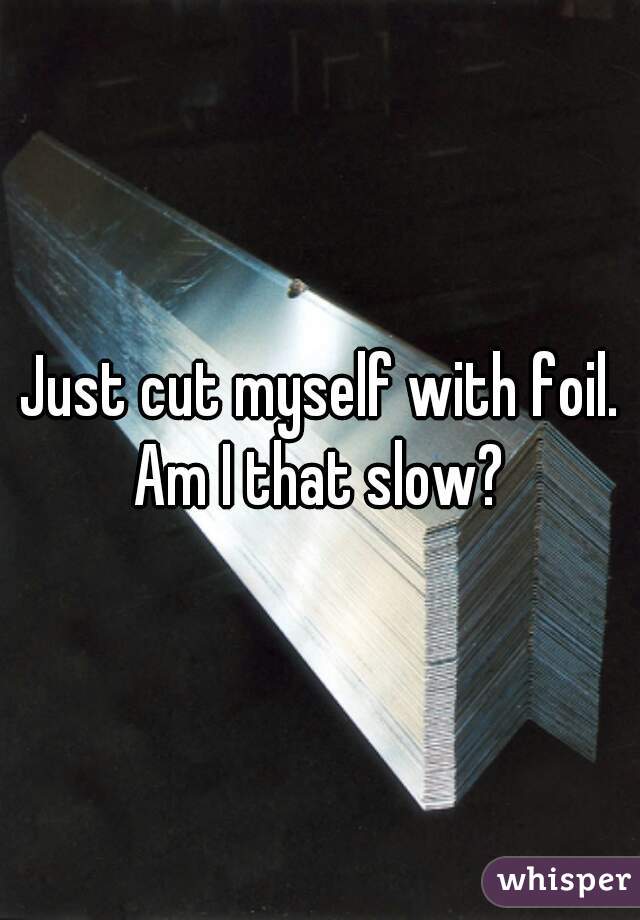 Just cut myself with foil. Am I that slow? 