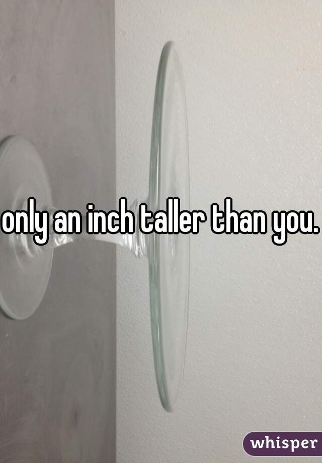 only an inch taller than you.