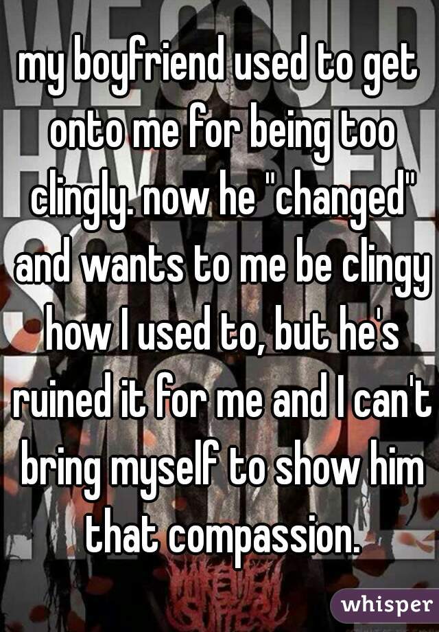 my boyfriend used to get onto me for being too clingly. now he "changed" and wants to me be clingy how I used to, but he's ruined it for me and I can't bring myself to show him that compassion.