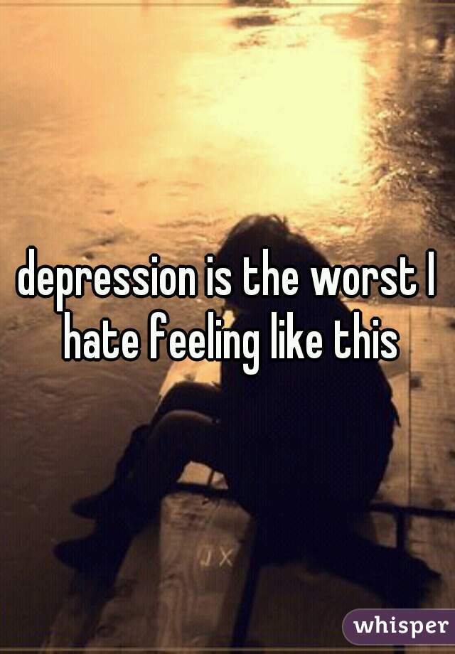 depression is the worst I hate feeling like this