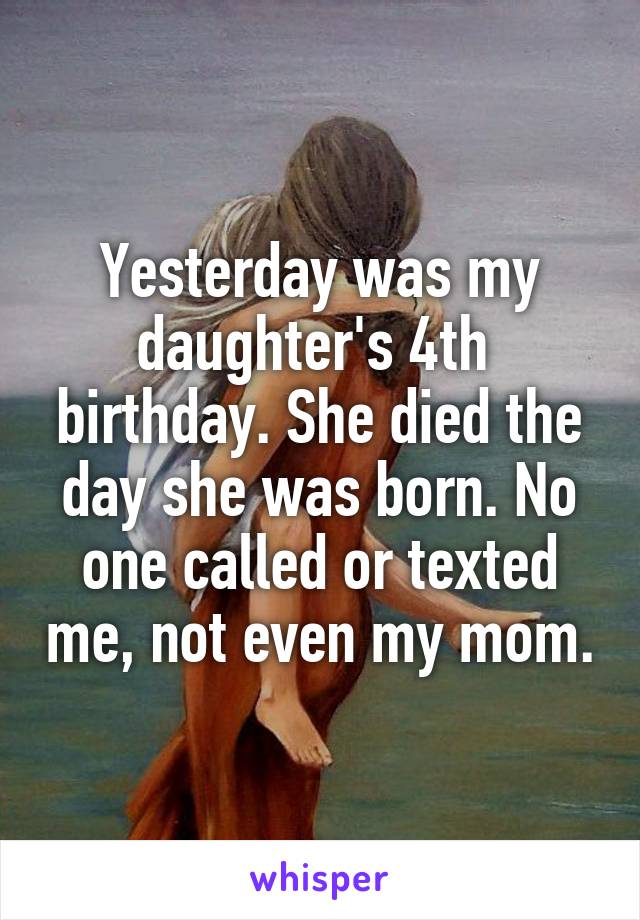 Yesterday was my daughter's 4th  birthday. She died the day she was born. No one called or texted me, not even my mom.