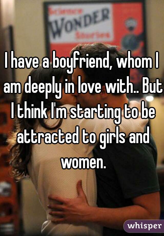 I have a boyfriend, whom I am deeply in love with.. But I think I'm starting to be attracted to girls and women.