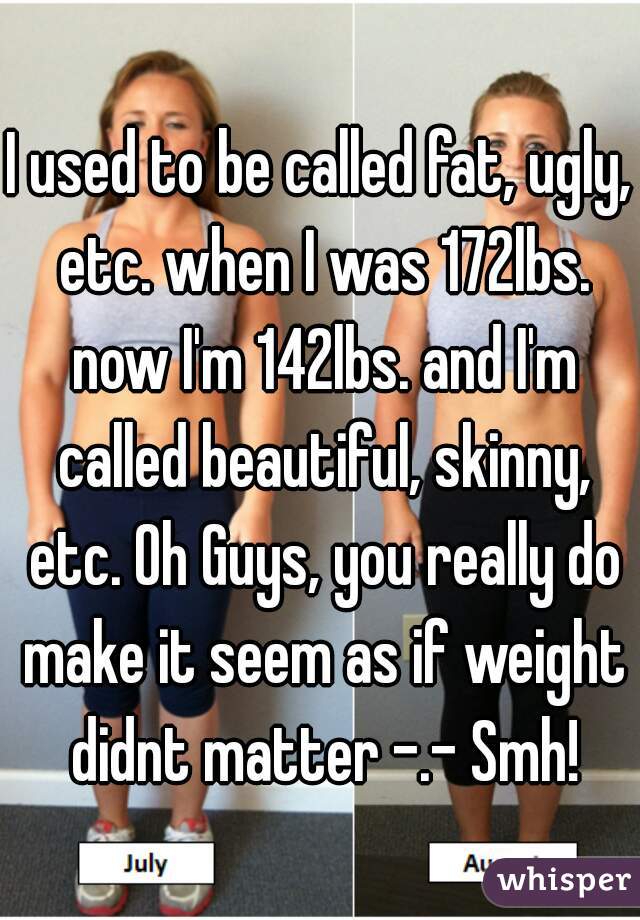 I used to be called fat, ugly, etc. when I was 172lbs. now I'm 142lbs. and I'm called beautiful, skinny, etc. Oh Guys, you really do make it seem as if weight didnt matter -.- Smh!