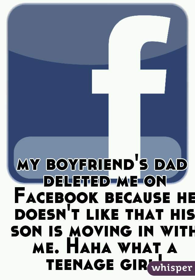 my boyfriend's dad deleted me on Facebook because he doesn't like that his son is moving in with me. Haha what a teenage girl!