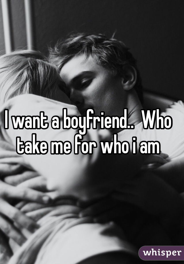 I want a boyfriend..  Who take me for who i am