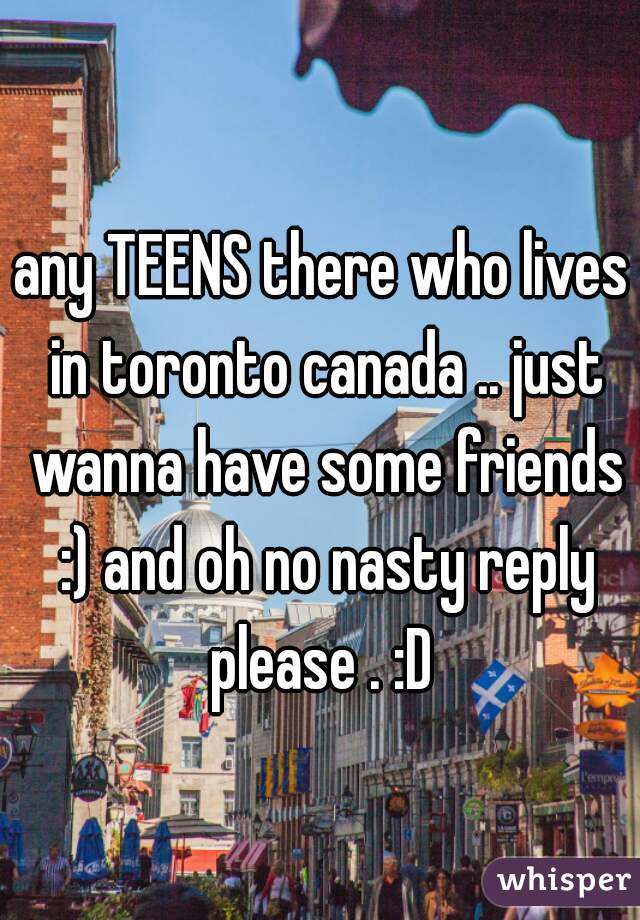 any TEENS there who lives in toronto canada .. just wanna have some friends :) and oh no nasty reply please . :D 