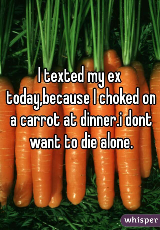 I texted my ex today,because I choked on a carrot at dinner.i dont want to die alone.