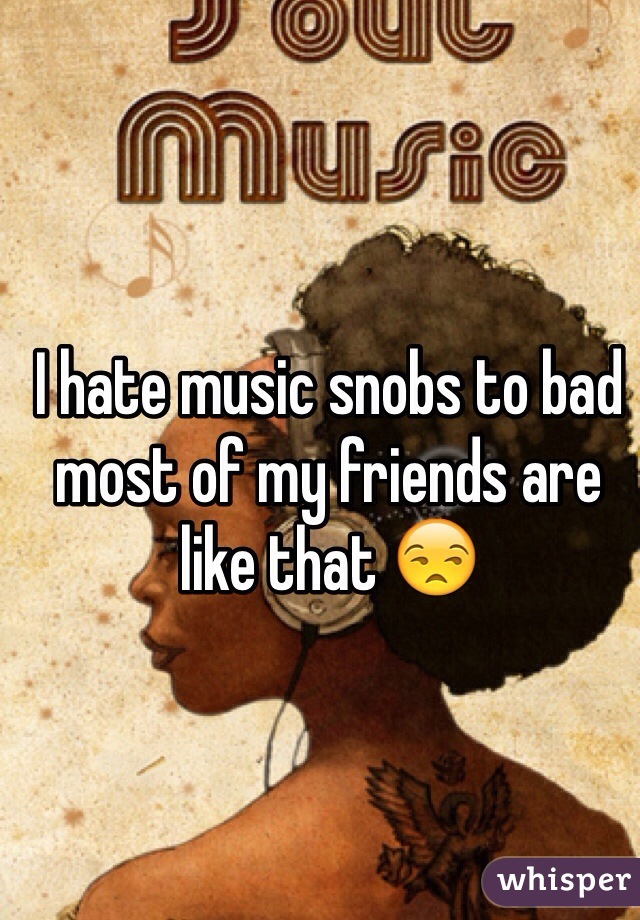 I hate music snobs to bad most of my friends are like that 😒 