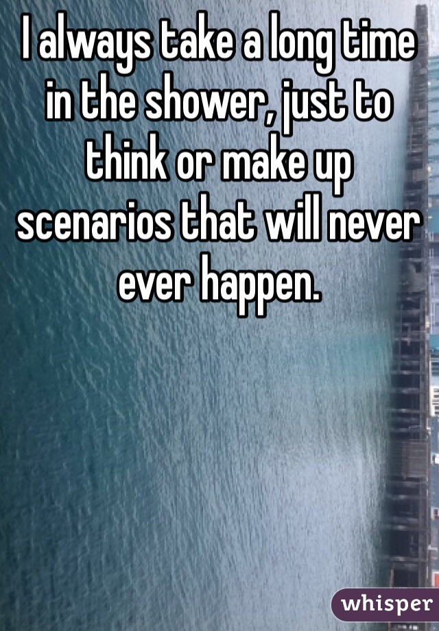 I always take a long time in the shower, just to think or make up scenarios that will never ever happen. 