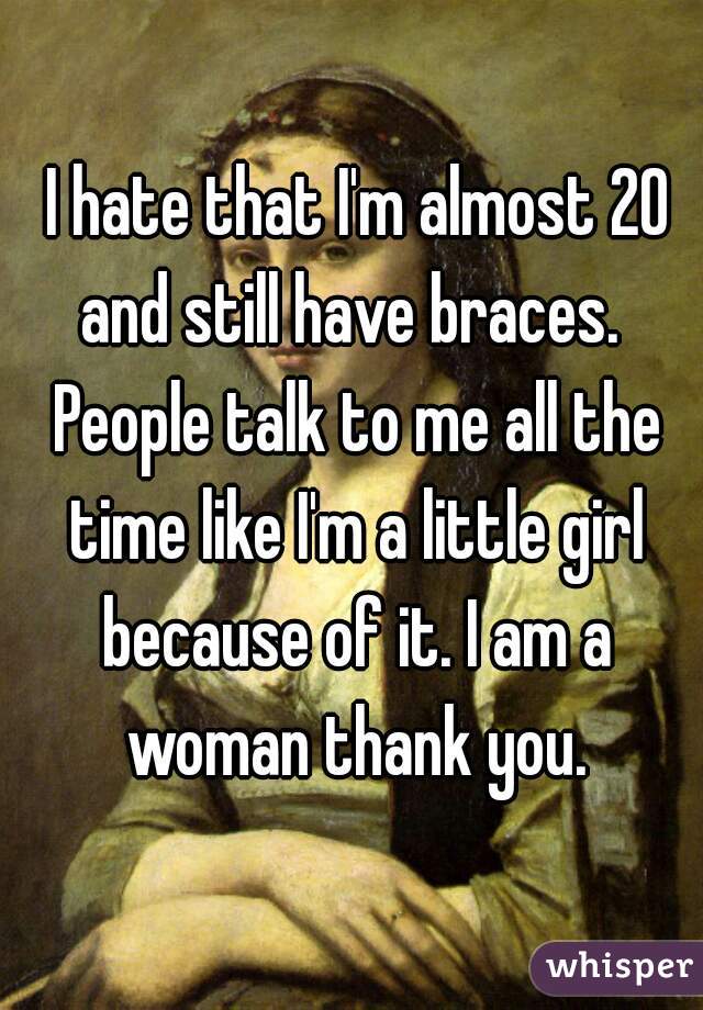  I hate that I'm almost 20 and still have braces.  People talk to me all the time like I'm a little girl because of it. I am a woman thank you.