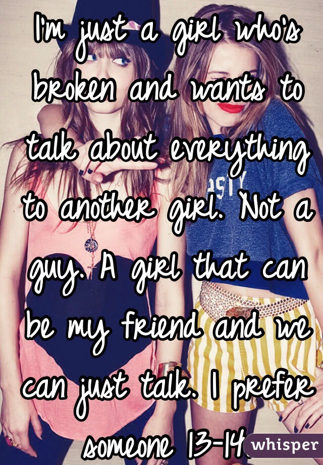 I'm just a girl who's broken and wants to talk about everything to another girl. Not a guy. A girl that can be my friend and we can just talk. I prefer someone 13-14. 