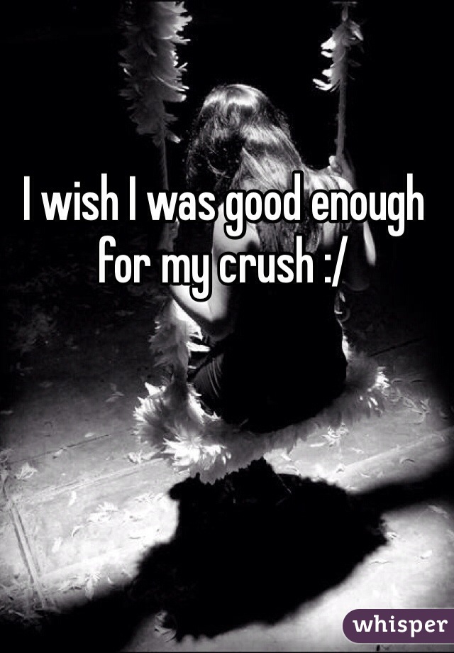 I wish I was good enough for my crush :/