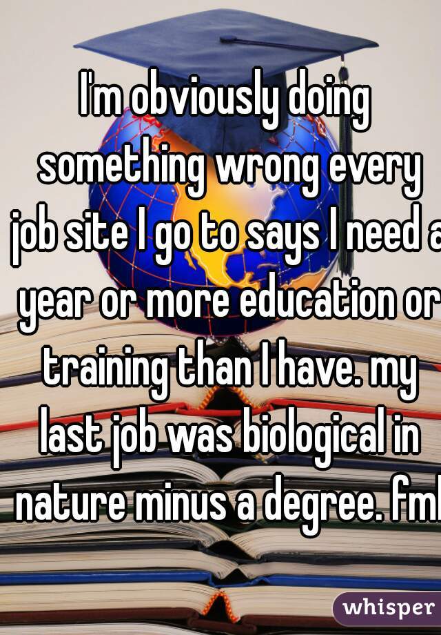 I'm obviously doing something wrong every job site I go to says I need a year or more education or training than I have. my last job was biological in nature minus a degree. fml.