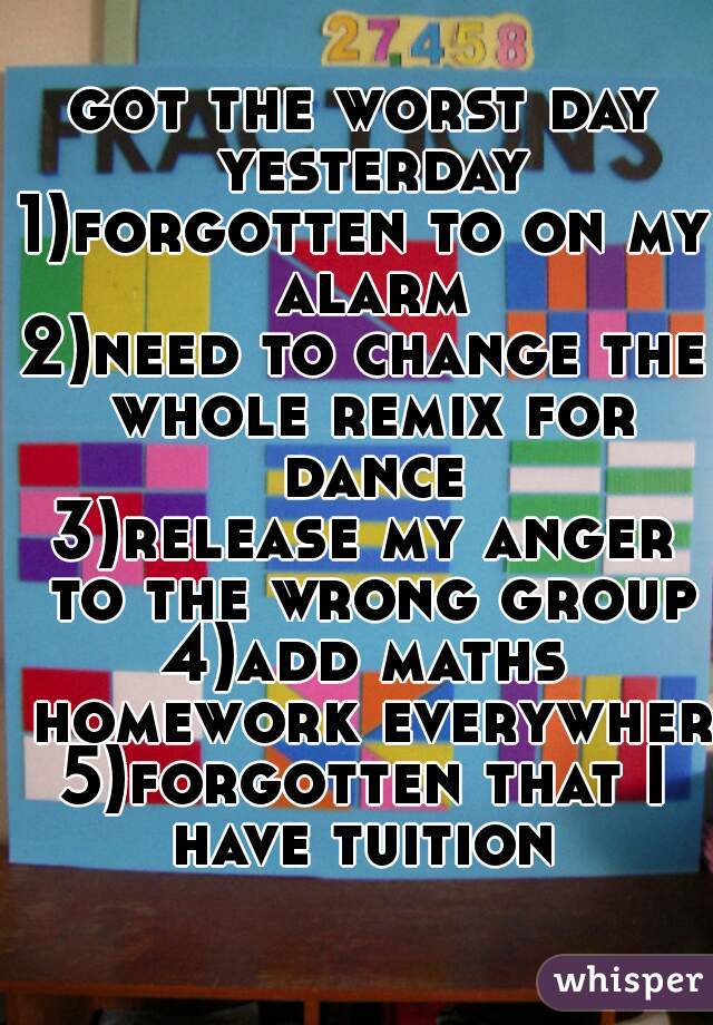 got the worst day yesterday
1)forgotten to on my alarm
2)need to change the whole remix for dance
3)release my anger to the wrong group
4)add maths homework everywhere
5)forgotten that I have tuition 