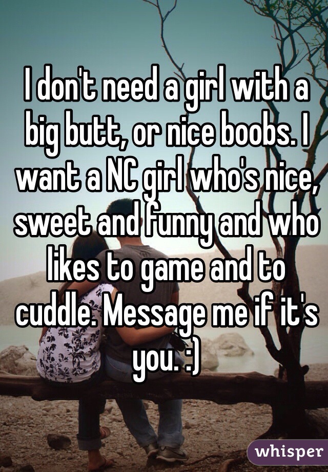 I don't need a girl with a big butt, or nice boobs. I want a NC girl who's nice, sweet and funny and who likes to game and to cuddle. Message me if it's you. :)
