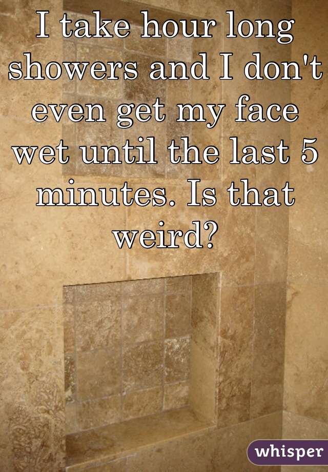 I take hour long showers and I don't even get my face wet until the last 5 minutes. Is that weird?