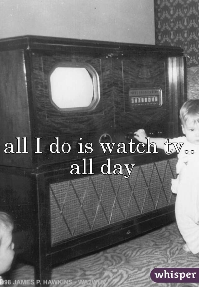 all I do is watch tv.. all day