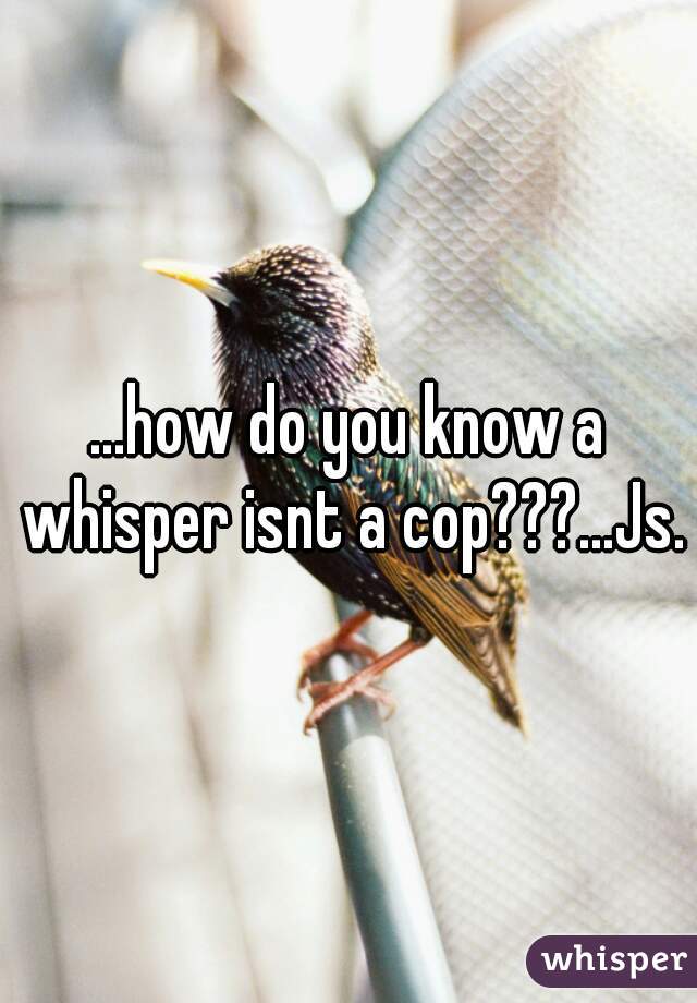 ...how do you know a whisper isnt a cop???...Js.