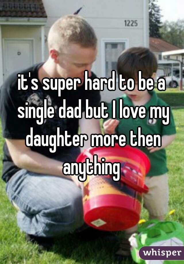 it's super hard to be a single dad but I love my daughter more then anything 