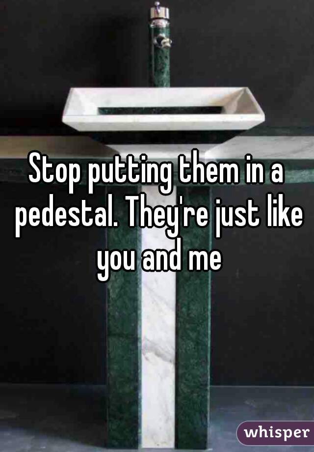 Stop putting them in a pedestal. They're just like you and me
