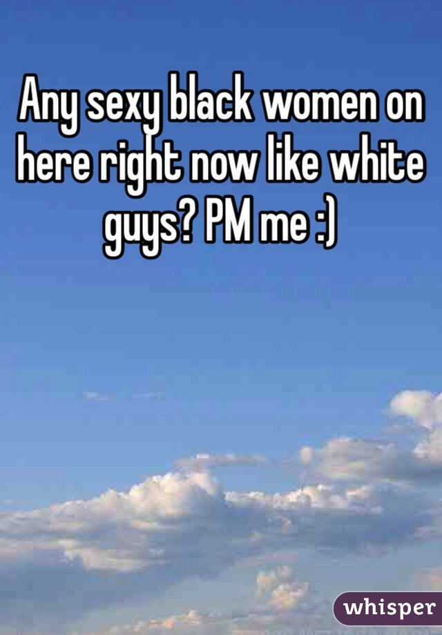 Any sexy black women on here right now like white guys? PM me :)