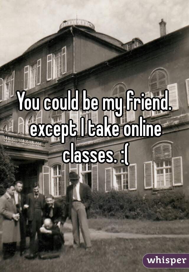 You could be my friend. except I take online classes. :(