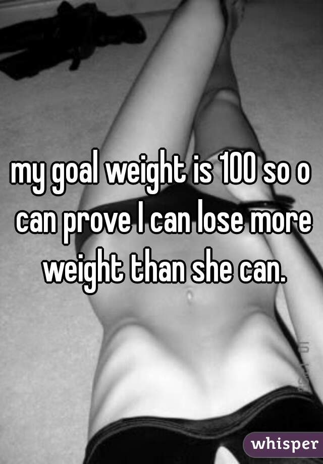 my goal weight is 100 so o can prove I can lose more weight than she can.