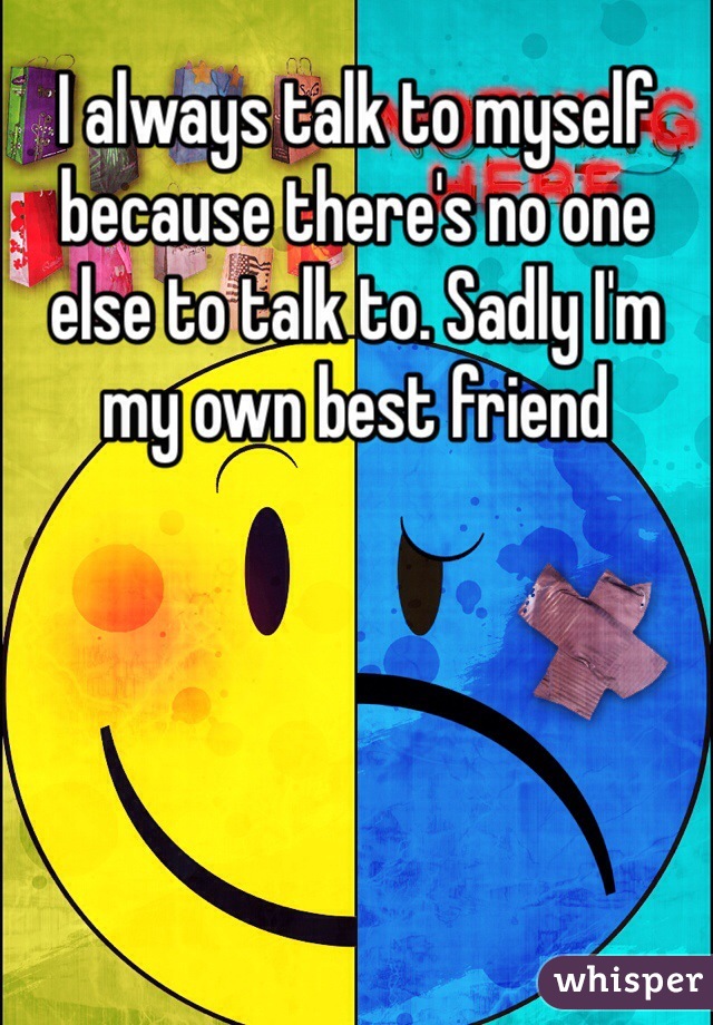 I always talk to myself because there's no one else to talk to. Sadly I'm my own best friend 