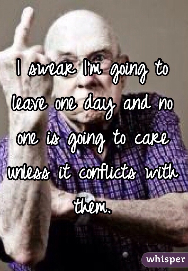 I swear I'm going to leave one day and no one is going to care unless it conflicts with them.